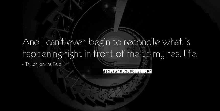 Taylor Jenkins Reid Quotes: And I can't even begin to reconcile what is happening right in front of me to my real life.