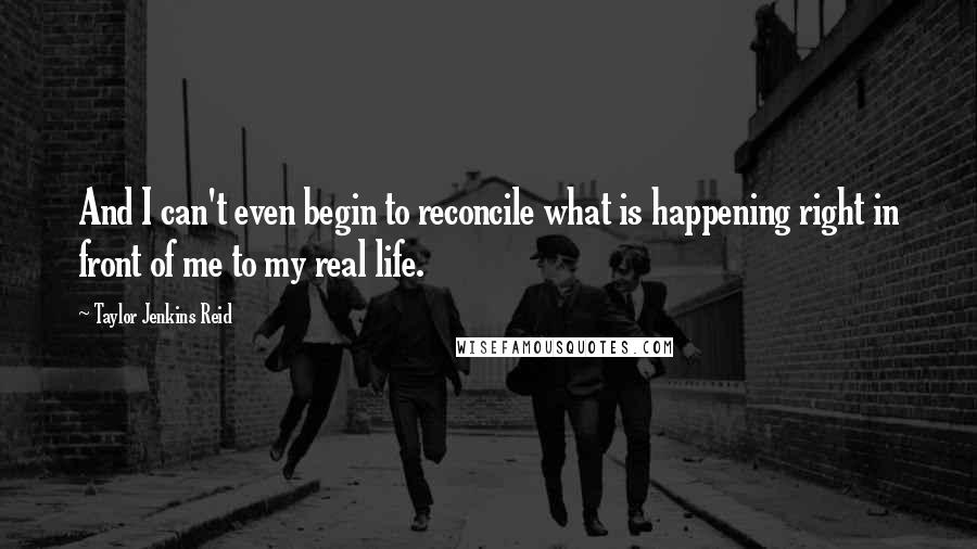 Taylor Jenkins Reid Quotes: And I can't even begin to reconcile what is happening right in front of me to my real life.