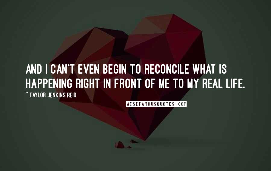 Taylor Jenkins Reid Quotes: And I can't even begin to reconcile what is happening right in front of me to my real life.