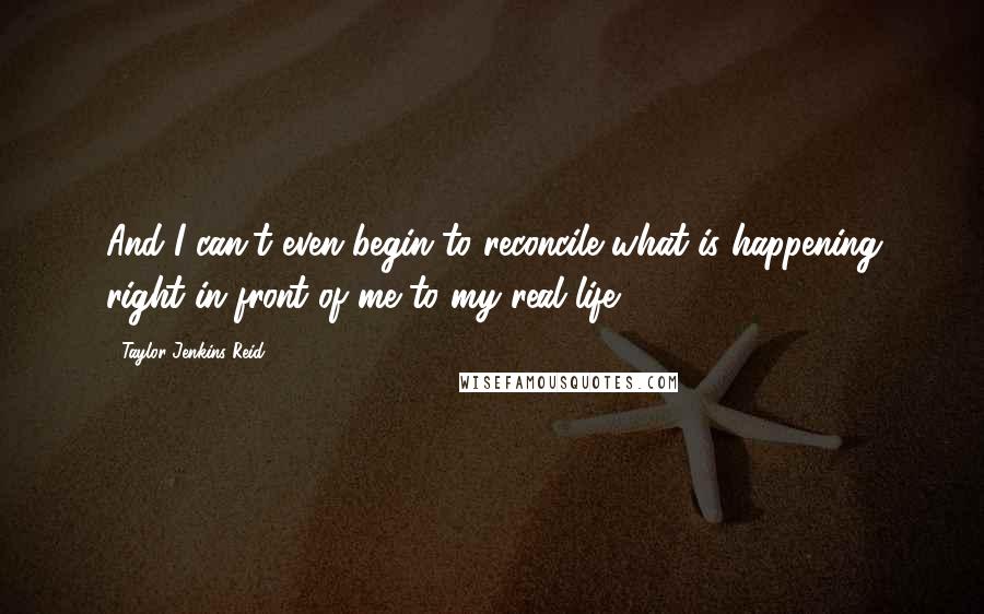 Taylor Jenkins Reid Quotes: And I can't even begin to reconcile what is happening right in front of me to my real life.