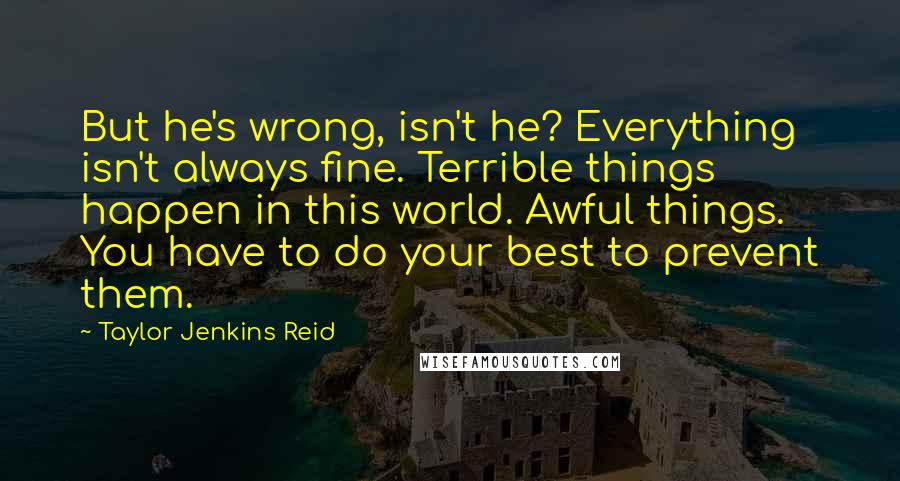 Taylor Jenkins Reid Quotes: But he's wrong, isn't he? Everything isn't always fine. Terrible things happen in this world. Awful things. You have to do your best to prevent them.