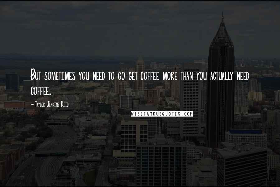 Taylor Jenkins Reid Quotes: But sometimes you need to go get coffee more than you actually need coffee.