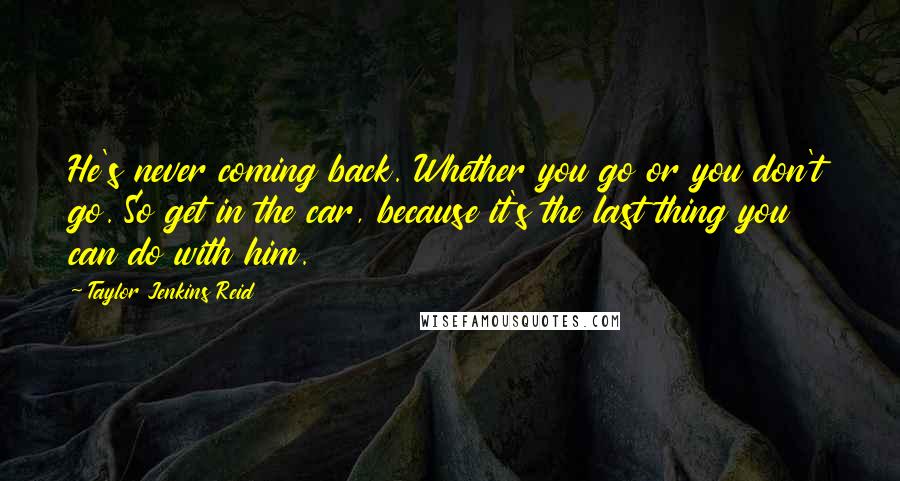 Taylor Jenkins Reid Quotes: He's never coming back. Whether you go or you don't go. So get in the car, because it's the last thing you can do with him.