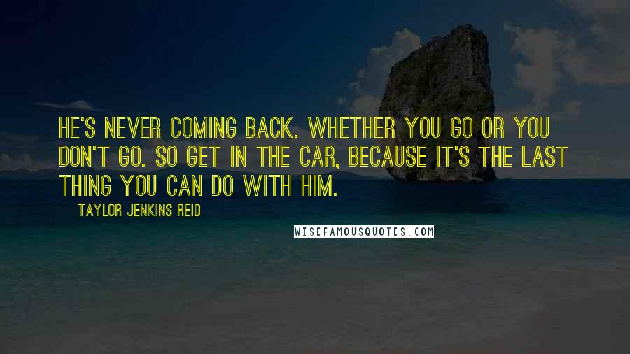 Taylor Jenkins Reid Quotes: He's never coming back. Whether you go or you don't go. So get in the car, because it's the last thing you can do with him.