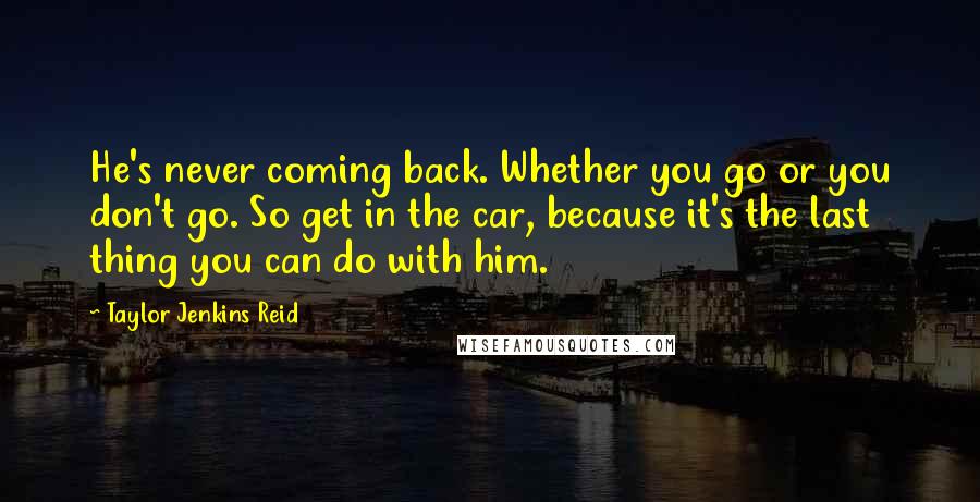 Taylor Jenkins Reid Quotes: He's never coming back. Whether you go or you don't go. So get in the car, because it's the last thing you can do with him.