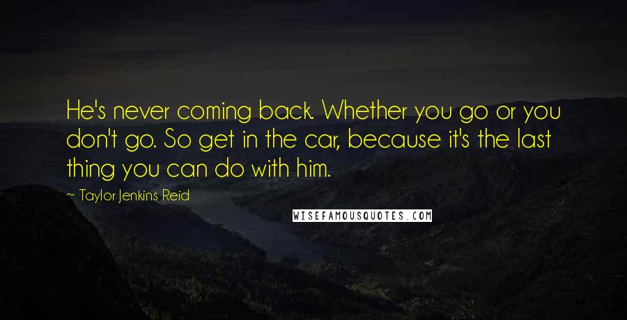 Taylor Jenkins Reid Quotes: He's never coming back. Whether you go or you don't go. So get in the car, because it's the last thing you can do with him.