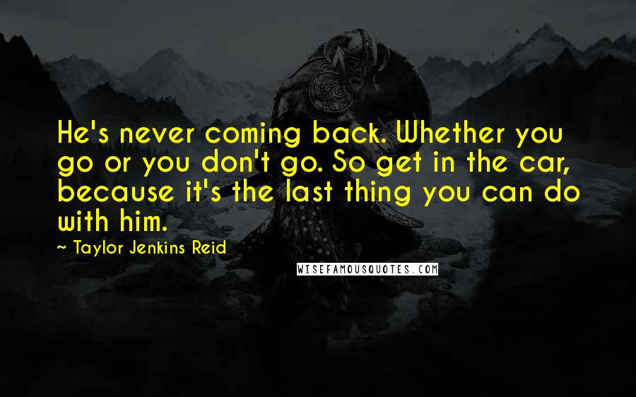 Taylor Jenkins Reid Quotes: He's never coming back. Whether you go or you don't go. So get in the car, because it's the last thing you can do with him.