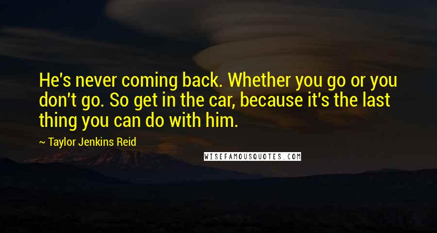 Taylor Jenkins Reid Quotes: He's never coming back. Whether you go or you don't go. So get in the car, because it's the last thing you can do with him.