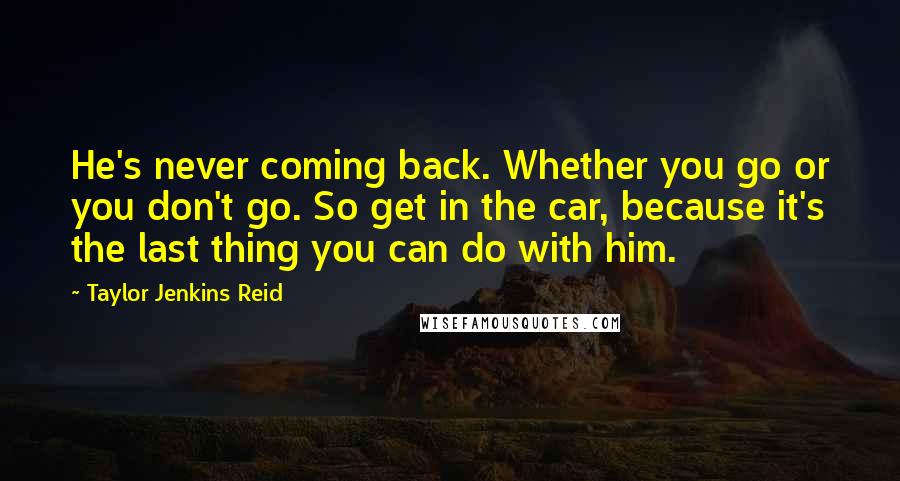 Taylor Jenkins Reid Quotes: He's never coming back. Whether you go or you don't go. So get in the car, because it's the last thing you can do with him.