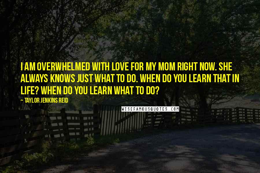 Taylor Jenkins Reid Quotes: I am overwhelmed with love for my mom right now. She always knows just what to do. When do you learn that in life? When do you learn what to do?