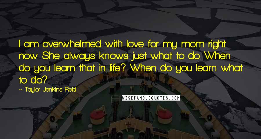 Taylor Jenkins Reid Quotes: I am overwhelmed with love for my mom right now. She always knows just what to do. When do you learn that in life? When do you learn what to do?