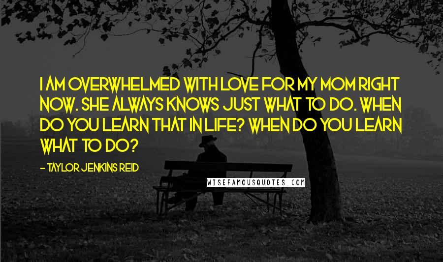 Taylor Jenkins Reid Quotes: I am overwhelmed with love for my mom right now. She always knows just what to do. When do you learn that in life? When do you learn what to do?