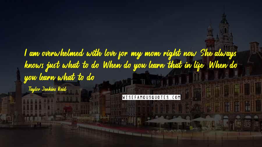 Taylor Jenkins Reid Quotes: I am overwhelmed with love for my mom right now. She always knows just what to do. When do you learn that in life? When do you learn what to do?