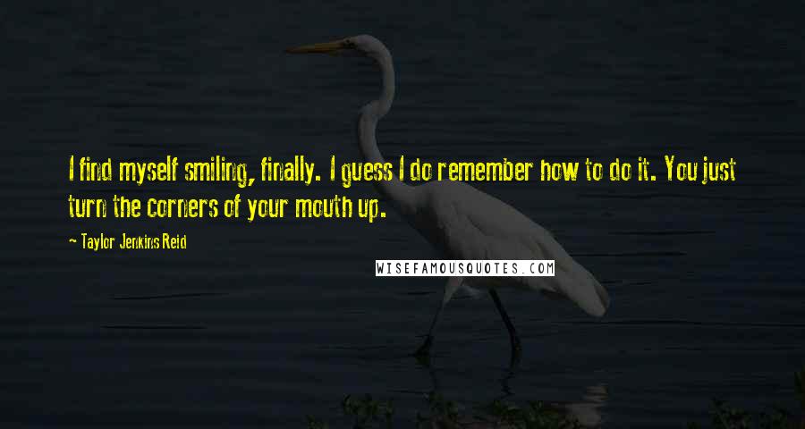 Taylor Jenkins Reid Quotes: I find myself smiling, finally. I guess I do remember how to do it. You just turn the corners of your mouth up.