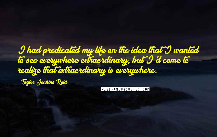 Taylor Jenkins Reid Quotes: I had predicated my life on the idea that I wanted to see everywhere extraordinary, but I'd come to realize that extraordinary is everywhere.