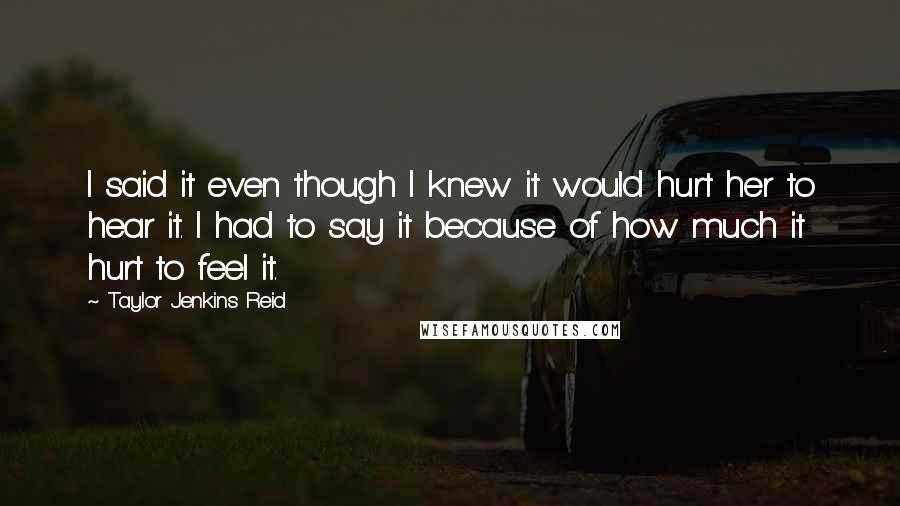 Taylor Jenkins Reid Quotes: I said it even though I knew it would hurt her to hear it. I had to say it because of how much it hurt to feel it.