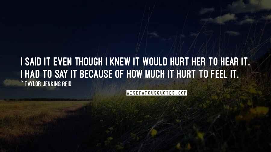 Taylor Jenkins Reid Quotes: I said it even though I knew it would hurt her to hear it. I had to say it because of how much it hurt to feel it.