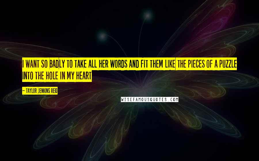 Taylor Jenkins Reid Quotes: I want so badly to take all her words and fit them like the pieces of a puzzle into the hole in my heart