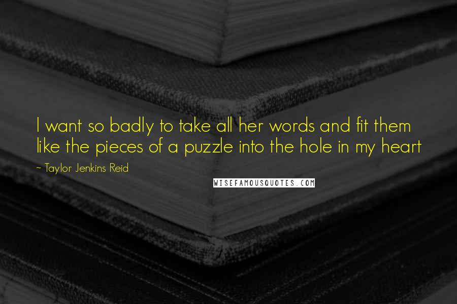 Taylor Jenkins Reid Quotes: I want so badly to take all her words and fit them like the pieces of a puzzle into the hole in my heart