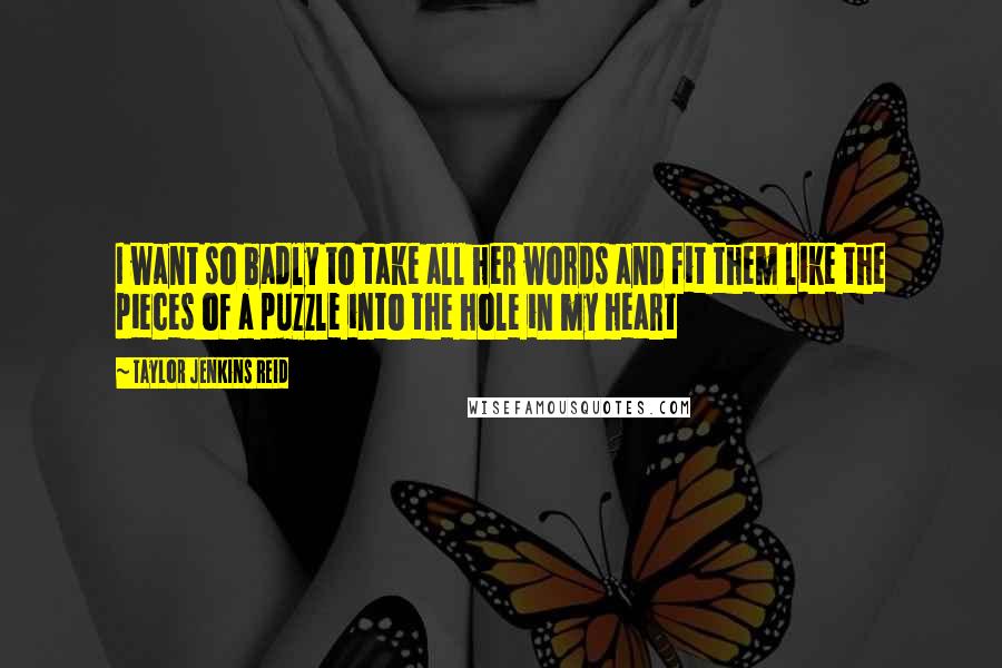 Taylor Jenkins Reid Quotes: I want so badly to take all her words and fit them like the pieces of a puzzle into the hole in my heart