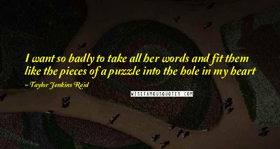 Taylor Jenkins Reid Quotes: I want so badly to take all her words and fit them like the pieces of a puzzle into the hole in my heart