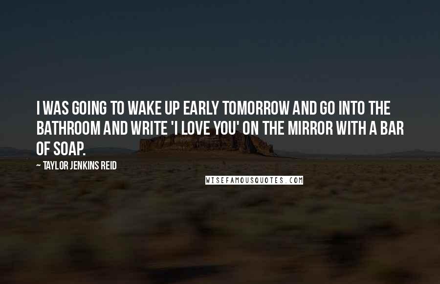 Taylor Jenkins Reid Quotes: I was going to wake up early tomorrow and go into the bathroom and write 'I love you' on the mirror with a bar of soap.