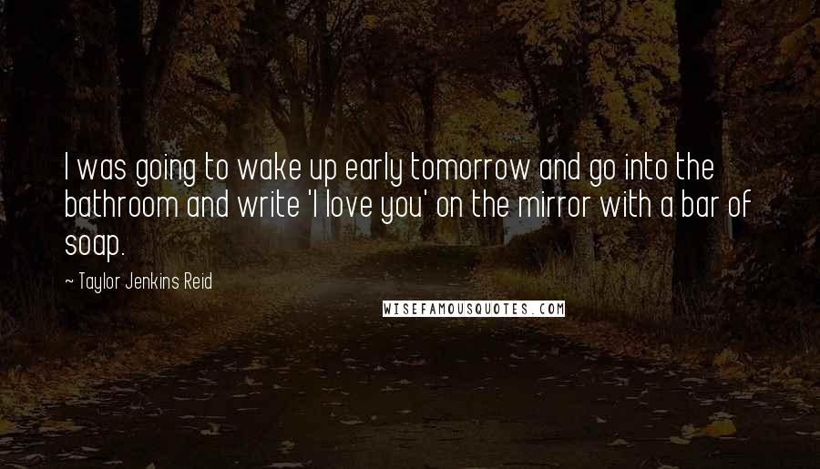 Taylor Jenkins Reid Quotes: I was going to wake up early tomorrow and go into the bathroom and write 'I love you' on the mirror with a bar of soap.