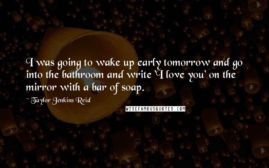 Taylor Jenkins Reid Quotes: I was going to wake up early tomorrow and go into the bathroom and write 'I love you' on the mirror with a bar of soap.