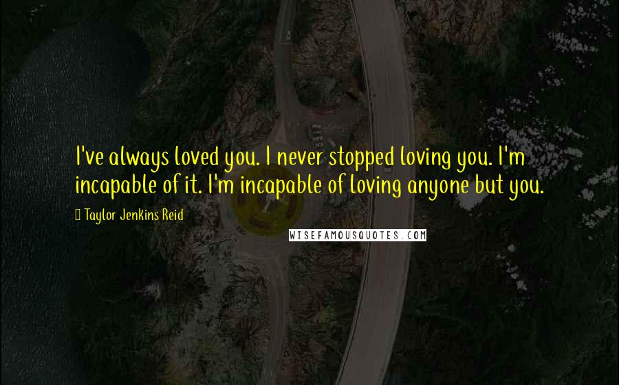 Taylor Jenkins Reid Quotes: I've always loved you. I never stopped loving you. I'm incapable of it. I'm incapable of loving anyone but you.