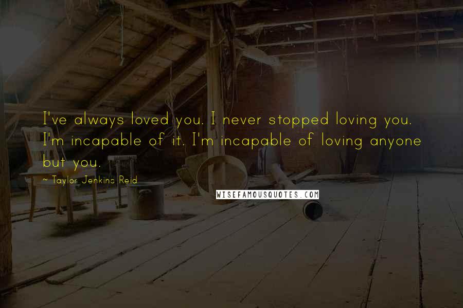 Taylor Jenkins Reid Quotes: I've always loved you. I never stopped loving you. I'm incapable of it. I'm incapable of loving anyone but you.
