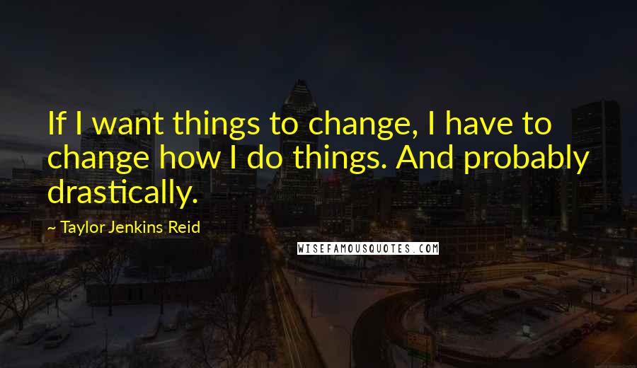 Taylor Jenkins Reid Quotes: If I want things to change, I have to change how I do things. And probably drastically.
