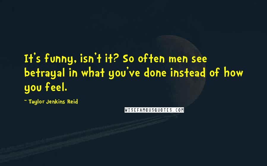 Taylor Jenkins Reid Quotes: It's funny, isn't it? So often men see betrayal in what you've done instead of how you feel.