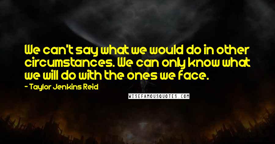 Taylor Jenkins Reid Quotes: We can't say what we would do in other circumstances. We can only know what we will do with the ones we face.