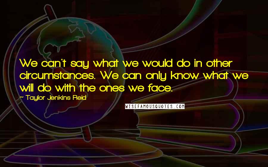 Taylor Jenkins Reid Quotes: We can't say what we would do in other circumstances. We can only know what we will do with the ones we face.