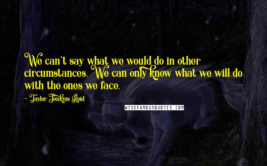 Taylor Jenkins Reid Quotes: We can't say what we would do in other circumstances. We can only know what we will do with the ones we face.