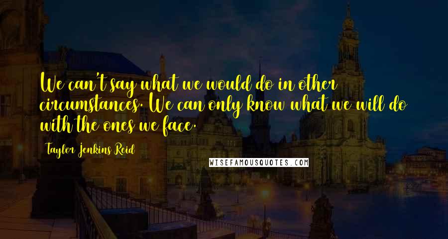 Taylor Jenkins Reid Quotes: We can't say what we would do in other circumstances. We can only know what we will do with the ones we face.