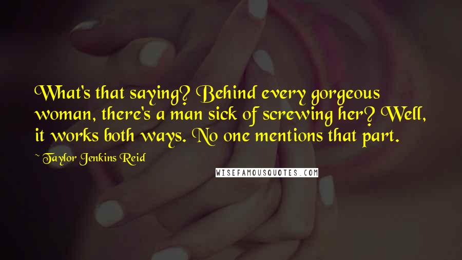 Taylor Jenkins Reid Quotes: What's that saying? Behind every gorgeous woman, there's a man sick of screwing her? Well, it works both ways. No one mentions that part.