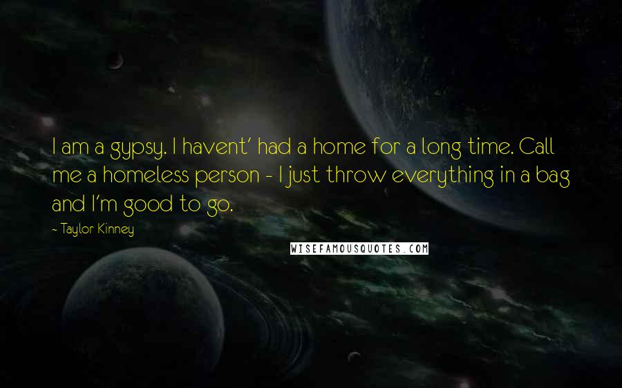 Taylor Kinney Quotes: I am a gypsy. I havent' had a home for a long time. Call me a homeless person - I just throw everything in a bag and I'm good to go.