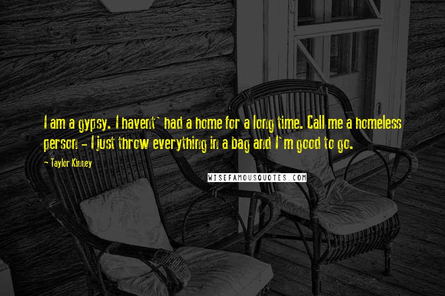 Taylor Kinney Quotes: I am a gypsy. I havent' had a home for a long time. Call me a homeless person - I just throw everything in a bag and I'm good to go.