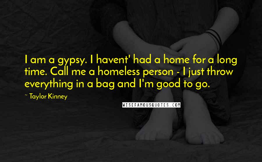 Taylor Kinney Quotes: I am a gypsy. I havent' had a home for a long time. Call me a homeless person - I just throw everything in a bag and I'm good to go.