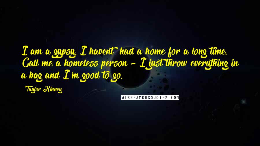 Taylor Kinney Quotes: I am a gypsy. I havent' had a home for a long time. Call me a homeless person - I just throw everything in a bag and I'm good to go.
