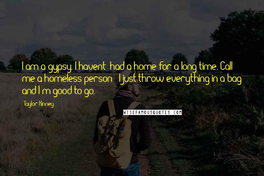 Taylor Kinney Quotes: I am a gypsy. I havent' had a home for a long time. Call me a homeless person - I just throw everything in a bag and I'm good to go.