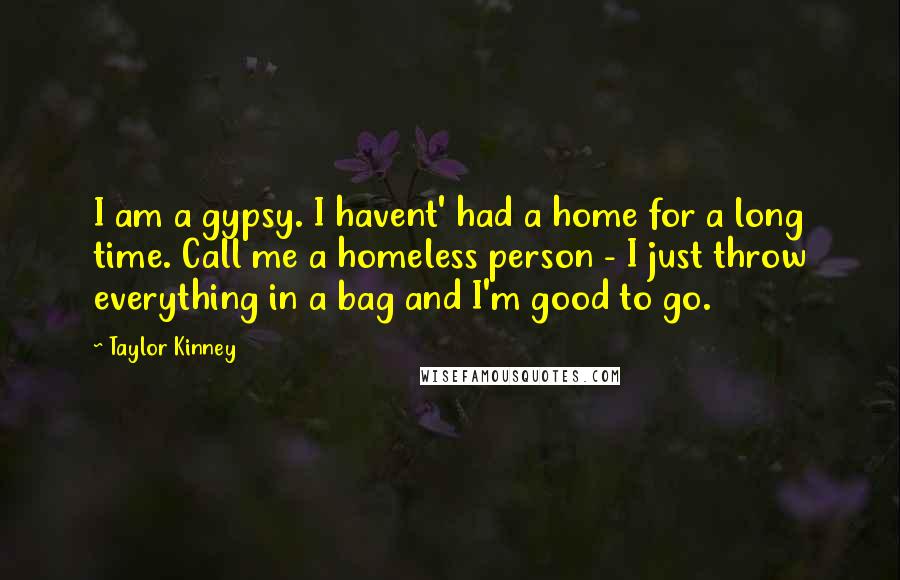 Taylor Kinney Quotes: I am a gypsy. I havent' had a home for a long time. Call me a homeless person - I just throw everything in a bag and I'm good to go.