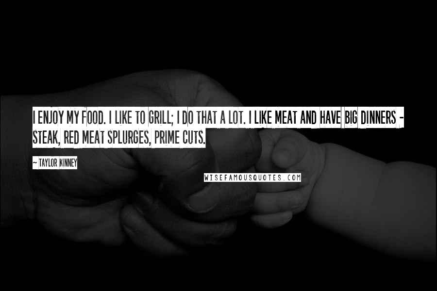 Taylor Kinney Quotes: I enjoy my food. I like to grill; I do that a lot. I like meat and have big dinners - steak, red meat splurges, prime cuts.