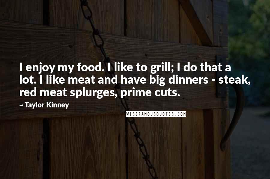 Taylor Kinney Quotes: I enjoy my food. I like to grill; I do that a lot. I like meat and have big dinners - steak, red meat splurges, prime cuts.