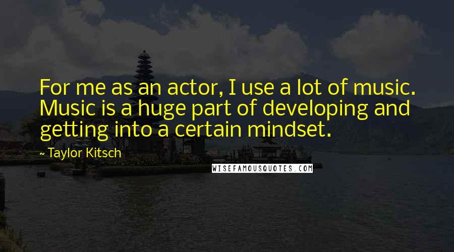 Taylor Kitsch Quotes: For me as an actor, I use a lot of music. Music is a huge part of developing and getting into a certain mindset.