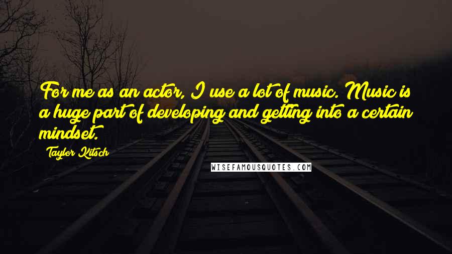 Taylor Kitsch Quotes: For me as an actor, I use a lot of music. Music is a huge part of developing and getting into a certain mindset.