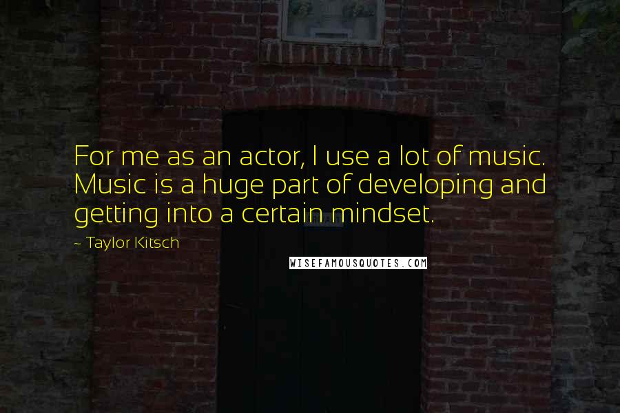 Taylor Kitsch Quotes: For me as an actor, I use a lot of music. Music is a huge part of developing and getting into a certain mindset.