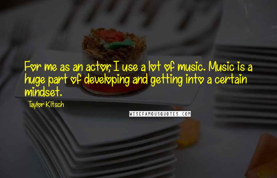 Taylor Kitsch Quotes: For me as an actor, I use a lot of music. Music is a huge part of developing and getting into a certain mindset.