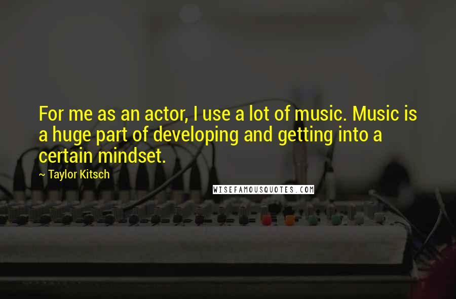 Taylor Kitsch Quotes: For me as an actor, I use a lot of music. Music is a huge part of developing and getting into a certain mindset.